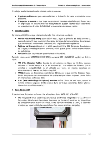 Arquitectura y Mantenimiento de Computadores

Escuela de Informática Aplicada a la Educación

El trabajar a velocidades elevadas plantea varios problemas:
El primer problema es que a esta velocidad la disipación del calor se convierte en un
problema.
El segundo problema es que exige a usar nuevos motores articulados pro fluidos para
los engranajes, los actuales motores de cojinetes no pueden alcanzar estas velocidades
sin una reducción drástica de fiabilidad, se quemarían demasiado rápido.
b. Estructura Lógica
Así mismo, el HDD tiene que estar estructurado. Esta estructura consta de:
Master Boot Record (MBR): Es un sector de 512 Bytes al principio del disco (cilindro 0,
cabeza 0, sector1), que contiene información del disco, tal como el sector de arranque,
que contiene una secuencia de comandos para cargar el sistema operativo.
Tabla de particiones: Alojada en el MBR, a partir del Byte 446. Consta de 4 particiones
de 16 Bytes, llamadas particiones primarias, en las que se guarda toda la información de
las particiones.
Particiones: Son las partes en que dividimos el disco duro.
También existen unos SISTEMAS DE FICHEROS, que para DOS y WINDOWS pueden ser de tres
tipos:
FAT (File Allocation Table): Guarda las direcciones en clúster de 16 bits, estando
limitado a 2 GB en DOS y a 4 Gb en Windows NT. Este sistema de ficheros, por su
sencillez y compatibilidad, es el utilizado por todos los medios extraíbles de
almacenamiento, a excepción de los cds y dvds.
FAT32: Guarda las direcciones en clúster de 32 bits, por lo que permite discos de hasta
32 Gb, aunque con herramientas externas puede leer particiones mayores, con un límite
en el tamaño de archivo de 4 GB.
NTFS (New Technology File System): Permite definir clúster de 512 bytes, que es lo
mínimo en lo que se puede dividir un disco duro, por lo que a diferencia de FAT y FAT32
desperdicia poquísimo espacio.
c. Tipos de conexión
Si hablamos de disco duro podemos citar a los discos duros SATA, IDE, SCSI o SAS.
IDE: Integrated Drive Electronics (Dispositivo electrónico integrado) o ATA Advanced
Technology Attachment (Tecnología Avanzada de Contacto), controla los dispositivos
de almacenamiento masivo de datos, hasta aproximadamente el 2004, el estándar
principal por su versatilidad y asequibilidad. Son planos, anchos y alargados.

12

 