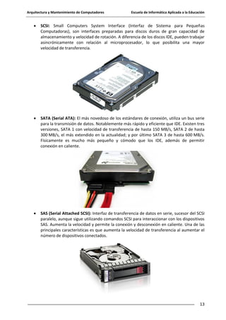 Arquitectura y Mantenimiento de Computadores

Escuela de Informática Aplicada a la Educación

SCSI: Small Computers System Interface (Interfaz de Sistema para Pequeñas
Computadoras), son interfaces preparadas para discos duros de gran capacidad de
almacenamiento y velocidad de rotación. A diferencia de los discos IDE, pueden trabajar
asincrónicamente con relación al microprocesador, lo que posibilita una mayor
velocidad de transferencia.

SATA (Serial ATA): El más novedoso de los estándares de conexión, utiliza un bus serie
para la transmisión de datos. Notablemente más rápido y eficiente que IDE. Existen tres
versiones, SATA 1 con velocidad de transferencia de hasta 150 MB/s, SATA 2 de hasta
300 MB/s, el más extendido en la actualidad; y por último SATA 3 de hasta 600 MB/s.
Físicamente es mucho más pequeño y cómodo que los IDE, además de permitir
conexión en caliente.

SAS (Serial Attached SCSI): Interfaz de transferencia de datos en serie, sucesor del SCSI
paralelo, aunque sigue utilizando comandos SCSI para interaccionar con los dispositivos
SAS. Aumenta la velocidad y permite la conexión y desconexión en caliente. Una de las
principales características es que aumenta la velocidad de transferencia al aumentar el
número de dispositivos conectados.

13

 