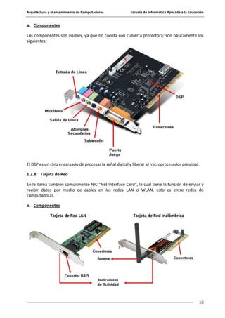 Arquitectura y Mantenimiento de Computadores

Escuela de Informática Aplicada a la Educación

a. Componentes
Los componentes son visibles, ya que no cuenta con cubierta protectora; son básicamente los
siguientes:

El DSP es un chip encargado de procesar la señal digital y liberar al microprocesador principal.
1.2.8 Tarjeta de Red
Se le llama también comúnmente NIC "Net Interface Card", la cual tiene la función de enviar y
recibir datos por medio de cables en las redes LAN o WLAN, esto es entre redes de
computadoras.
a. Componentes
Tarjeta de Red LAN

Tarjeta de Red Inalámbrica

16

 