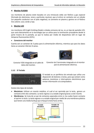 Arquitectura y Mantenimiento de Computadores

Escuela de Informática Aplicada a la Educación

d. Monitor PLASMA
Los monitores de plasma están basados en una minúscula celda con fósforo y gas especial
(formado de electrones, iones y partículas neutras), que al entrar en contacto con un cátodo
(un pequeño conductor con el polo negativo), se convierte en plasma y genera en el fósforo
tres colores: azul, verde y rojo.
e. Monitor LED
Los monitores LED (Light Emitting Diode) o diodos emisores de luz, es un tipo de pantalla LCD,
que varía básicamente en la tecnología que se utiliza para la iluminación procedente desde la
parte trasera de la pantalla, ya que lo realiza por medio de dispositivos LED en lugar de
lámparas fluorescentes (CCFL).
Conectores del monitor
Cuenta con un conector de 3 patas para la alimentación eléctrica, mientras que para los datos
tiene un conector VGA de 15 pines.

Conector VGA integrado en el cable de
datos del monitor.

Conector de 3 terminales integrado en el monitor
para la alimentación eléctrica.

1.3.2 El Teclado
El teclado es un periférico de entrada que utiliza una
disposición de botones o teclas, para que actúen como
palancas mecánicas o interruptores electrónicos que
envían información a la computadora.
Existen dos tipos de teclado:
Mecánicos: Utilizan un resorte metálico, el cuál al ser oprimido por la tecla, genera un
contacto entre dos contactos. La tecla regresa a su estado original gracias a este resorte.
Membranas. Se trata de un par de contactos separados entre sí, los cuáles hacen contacto
al oprimir la tecla. La tecla regresa a su estado original por medio de una membrana plástica
que tienen una media burbuja que empuja la tecla hacia arriba.

22

 