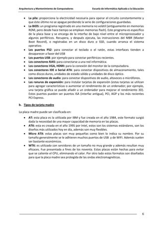 Arquitectura y Mantenimiento de Computadores

Escuela de Informática Aplicada a la Educación

La pila: proporciona la electricidad necesaria para operar el circuito constantemente y
que éste último no se apague perdiendo la serie de configuraciones guardadas.
La BIOS: un programa registrado en una memoria no volátil (antiguamente en memorias
ROM, pero desde hace tiempo se emplean memorias flash). Este programa es específico
de la placa base y se encarga de la interfaz de bajo nivel entre el microprocesador y
algunos periféricos. Recupera, y después ejecuta, las instrucciones del MBR (Master
Boot Record), o registradas en un disco duro o SSD, cuando arranca el sistema
operativo.
Los puertos PS2: para conectar el teclado o el ratón, estas interfaces tienden a
desaparecer a favor del USB
Los puertos USB: por ejemplo para conectar periféricos recientes.
Los conectores RJ45: para conectarse a una red informática.
Los conectores VGA, HDMI: para la conexión del monitor de la computadora.
Los conectores IDE o Serial ATA: para conectar dispositivos de almacenamiento, tales
como discos duros, unidades de estado sólido y unidades de disco óptico.
Los conectores de audio: para conectar dispositivos de audio, altavoces o micrófonos.
Las ranuras de expansión: para instalar tarjetas de expansión (estas tarjetas se utilizan
para agregar características o aumentar el rendimiento de un ordenador; por ejemplo,
una tarjeta gráfica se puede añadir a un ordenador para mejorar el rendimiento 3D).
Estos puertos pueden ser puertos ISA (interfaz antigua), PCI, AGP y los más recientes
PCI Express.
b. Tipos de tarjeta madre
La placa madre puede ser clasificada en:
AT: esta placa es la utilizada por IBM y fue creada en el año 1984, este formato surgió
dada la necesidad de una mayor capacidad de memoria en las placas.
ATX: esta es creada en el año 1995 por Intel, estos son los sistemas estándares, son los
diseños más utilizados hoy en día, además son muy flexibles.
Micro ATX: estas placas son muy pequeñas como bien lo indica su nombre. Por su
tamaño generalmente se le adhieren muchos puertos de USB y de WIFI. Además suelen
ser bastante económicos.
WTX: es utilizado con servidores de un tamaño no muy grande y además resultan muy
eficaces. Fue presentada a fines de los noventa. Estas placas están hechas para evitar
que se caliente el CPU, eliminando el calor. Por otro lado estos formatos son diseñados
para que la placa madre sea protegida de las ondas electromagnéticas.

6

 