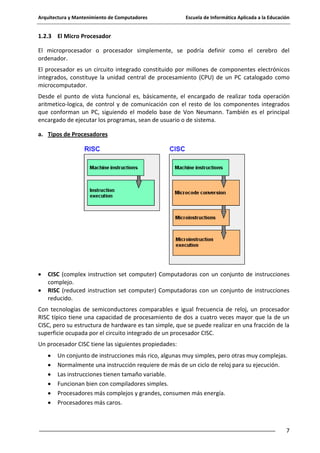 Arquitectura y Mantenimiento de Computadores

Escuela de Informática Aplicada a la Educación

1.2.3 El Micro Procesador
El microprocesador o procesador simplemente, se podría definir como el cerebro del
ordenador.
El procesador es un circuito integrado constituido por millones de componentes electrónicos
integrados, constituye la unidad central de procesamiento (CPU) de un PC catalogado como
microcomputador.
Desde el punto de vista funcional es, básicamente, el encargado de realizar toda operación
aritmetico-logica, de control y de comunicación con el resto de los componentes integrados
que conforman un PC, siguiendo el modelo base de Von Neumann. También es el principal
encargado de ejecutar los programas, sean de usuario o de sistema.
a. Tipos de Procesadores

CISC (complex instruction set computer) Computadoras con un conjunto de instrucciones
complejo.
RISC (reduced instruction set computer) Computadoras con un conjunto de instrucciones
reducido.
Con tecnologías de semiconductores comparables e igual frecuencia de reloj, un procesador
RISC típico tiene una capacidad de procesamiento de dos a cuatro veces mayor que la de un
CISC, pero su estructura de hardware es tan simple, que se puede realizar en una fracción de la
superficie ocupada por el circuito integrado de un procesador CISC.
Un procesador CISC tiene las siguientes propiedades:
Un conjunto de instrucciones más rico, algunas muy simples, pero otras muy complejas.
Normalmente una instrucción requiere de más de un ciclo de reloj para su ejecución.
Las instrucciones tienen tamaño variable.
Funcionan bien con compiladores simples.
Procesadores más complejos y grandes, consumen más energía.
Procesadores más caros.

7

 