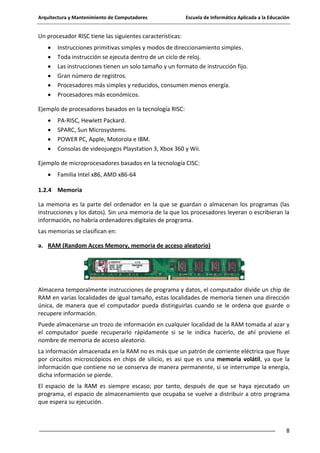 Arquitectura y Mantenimiento de Computadores

Escuela de Informática Aplicada a la Educación

Un procesador RISC tiene las siguientes características:
Instrucciones primitivas simples y modos de direccionamiento simples.
Toda instrucción se ejecuta dentro de un ciclo de reloj.
Las instrucciones tienen un solo tamaño y un formato de instrucción fijo.
Gran número de registros.
Procesadores más simples y reducidos, consumen menos energía.
Procesadores más económicos.
Ejemplo de procesadores basados en la tecnología RISC:
PA-RISC, Hewlett Packard.
SPARC, Sun Microsystems.
POWER PC, Apple, Motorola e IBM.
Consolas de videojuegos Playstation 3, Xbox 360 y Wii.
Ejemplo de microprocesadores basados en la tecnología CISC:
Familia Intel x86, AMD x86-64
1.2.4 Memoria
La memoria es la parte del ordenador en la que se guardan o almacenan los programas (las
instrucciones y los datos). Sin una memoria de la que los procesadores leyeran o escribieran la
información, no habría ordenadores digitales de programa.
Las memorias se clasifican en:
a. RAM (Random Acces Memory, memoria de acceso aleatorio)

Almacena temporalmente instrucciones de programa y datos, el computador divide un chip de
RAM en varias localidades de igual tamaño, estas localidades de memoria tienen una dirección
única, de manera que el computador pueda distinguirlas cuando se le ordena que guarde o
recupere información.
Puede almacenarse un trozo de información en cualquier localidad de la RAM tomada al azar y
el computador puede recuperarlo rápidamente si se le indica hacerlo, de ahí proviene el
nombre de memoria de acceso aleatorio.
La información almacenada en la RAM no es más que un patrón de corriente eléctrica que fluye
por circuitos microscópicos en chips de silicio, es asi que es una memoria volátil, ya que la
información que contiene no se conserva de manera permanente, si se interrumpe la energía,
dicha información se pierde.
El espacio de la RAM es siempre escaso; por tanto, después de que se haya ejecutado un
programa, el espacio de almacenamiento que ocupaba se vuelve a distribuir a otro programa
que espera su ejecución.

8

 