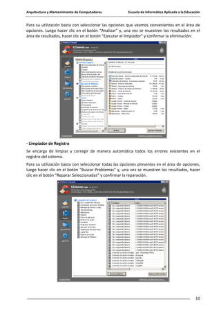 Arquitectura y Mantenimiento de Computadores

Escuela de Informática Aplicada a la Educación

Para su utilización basta con seleccionar las opciones que veamos convenientes en el área de
opciones. Luego hacer clic en el botón “Analizar” y, una vez se muestren los resultados en el
área de resultados, hacer clic en el botón “Ejecutar el limpiador” y confirmar la eliminación:

- Limpiador de Registro
Se encarga de limpiar y corregir de manera automática todos los errores existentes en el
registro del sistema.
Para su utilización basta con seleccionar todas las opciones presentes en el área de opciones,
luego hacer clic en el botón “Buscar Problemas” y, una vez se muestren los resultados, hacer
clic en el botón “Reparar Seleccionadas” y confirmar la reparación.

10

 