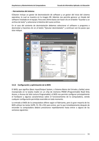 Arquitectura y Mantenimiento de Computadores

Escuela de Informática Aplicada a la Educación

- Herramientas del sistema:
CCleaner incluye un gestor de desinstalación de software y un gestor del inicio del sistema
operativo, lo cual se muestra en la imagen 89. Además nos permite generar un listado del
software instalado en el equipo. Para este último basta con hacer clic en el botón “Guardar a un
archivo de texto” y seleccionar el destino del nuevo archivo.
En el caso del asistente de desinstalación debemos seleccionar el software o programa a
desinstalar y hacemos clic en el botón “Ejecutar desinstalador” y continuar con los pasos que
éste indique.

3.4.2

Configuración y optimización de la BIOS

El BIOS, que significa (Basic Input/Output System, o Sistema Básico de Entrada y Salida) viene
incorporado en la tarjeta madre en un chip de memoria PROM (Programmable Read Only
Access, o Acceso de Solo Lectura Programable), el BIOS nos permite configurar principalmente
el hardware y algunas características sobre el funcionamiento de la computadora, siendo
cualquier configuración permitida reversible en todo momento.
La entrada al BIOS de la computadora difiere según el fabricante, pero la gran mayoría de los
BIOS utilizan las teclas SUPR, F2, F8 o ESC para entrar, por lo que inmediatamente después de
encender la computadora deberá presionarse repetidamente hasta entrar a alguna de las
ventanas siguientes:

11

 