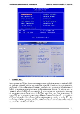 Arquitectura y Mantenimiento de Computadores

Escuela de Informática Aplicada a la Educación

a. Si la BIOS falla...
Lo primero que un PC hace después de que pulsemos su botón de arranque, es acudir a la BIOS,
de modo que esto es lo primero que puede fallar en un PC. Ya podemos tener perfectamente
configurado el Sistema Operativo, el hardware o cualquier otro componente del equipo que, si
la BIOS no arranca correctamente, nunca tendremos acceso al sistema. Y lo primero que a su
vez puede fallar en la BIOS es la comprobación de componentes. Esta comprobación secuencial
de los componentes se llama Power On Self Test (que viene a ser Auto-comprobación de
encendido), que en caso de error genera un código en lenguaje hexadecimal, y otro mediante
pitidos del altavoz del sistema. Existen tarjetas especiales que se insertan en un slot ISA, y que
mediante un display muestran el susodicho código hexadecimal, que es interpretado mediante
un manual que acompaña a la tarjeta.

12

 