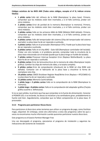 Arquitectura y Mantenimiento de Computadores

Escuela de Informática Aplicada a la Educación

Códigos acústicos de las BIOS AMI (Todos estos códigos, excepto el nº 8, indican errores
fatales)
1 pitido corto: Fallo del refresco de la RAM (Reemplazar la placa base). Primero,
comprobar que los módulos están bien insertados, y si el fallo continúa, probar con
otros módulos.
2 pitidos cortos: Error de paridad de la memoria (Reemplazar la memoria). Primero,
comprobar que los módulos están bien insertados, y si el fallo continúa, probar con
otros módulos.
3 pitidos cortos: Fallo en los primeros 64kb de RAM (Módulo RAM dañado). Primero,
comprobar que los módulos están bien insertados, y si el fallo continúa, probar con
otros módulos.
4 pitidos cortos: Fallo del temporizador del sistema (Chip del temporizador del sistema
averiado). La placa base ha de ser reparada o sustituida.
5 pitidos cortos: Fallo en el procesador (Reemplazar CPU). Puede que la placa base haya
de ser reparada o sustituida.
6 pitidos cortos: Fallo en el chip 8042 - Gate A20 (Reemplazar controlador del teclado).
Probar con otro teclado; si el problema persiste, comprobar toda la circuitería de la
placa base relacionada con el teclado (puede que la placa tenga un fusible de teclado).
7 pitidos cortos: Processor Interrup Exception Error (Replace MotherBoard). La placa
base ha de ser reparada o sustituida.
8 pitidos cortos: Error de lectura/escritura de la memoria de vídeo (Reemplazar tarjeta
gráfica). Cambiar los chips de memoria de vídeo, o la tarjeta completa.
9 pitidos cortos: Error de comprobación (checksum) de la ROM (el chip ROM está
dañado). Contactar con el fabricante de la placa base y encontrar la forma de
reemplazar este chip.
10 pitidos cortos: CMOS Shutdown Register Read/Write Error (Replace = RTC/CMOS IC)
La placa base ha de ser reparada o sustituida.
11 pitidos cortos: Memoria Caché dañada.
1 pitido largo + 3 pitidos cortos: Fallo en la comprobación de la RAM (Reemplazar la
memoria).
1 pitido largo + 8 pitidos cortos: Fallo en la comprobación del adaptador gráfico (Tarjeta
gráfica ausente o defectuosa).
Si no se oyen pitidos, lo primero que hay que comprobar es la fuente de alimentación. Conectar
el POWER LED; si se enciende, los discos se inicializan y los ventiladores giran, probablemente la
fuente esté bien. Seguidamente, comprobar que no faltan componentes en la placa base. El
procesador.
3.4.3 Programa para particionar Discos Duros
Para particionar el disco duro antes teníamos que utilizar un programa de pago, como Partition
magic, oGparted. Sin embargo, existe otra alternativa a estos dos programas sobre los que a
veces no encontramos mucha información cuando queremos particionar nuestro disco duro.
Este programa es el EaseUs Partition Manager Free
Una vez descargado el programa, ejecutamos el programa de instalación y seguimos las
indicaciones del asistente de instalación

13

 