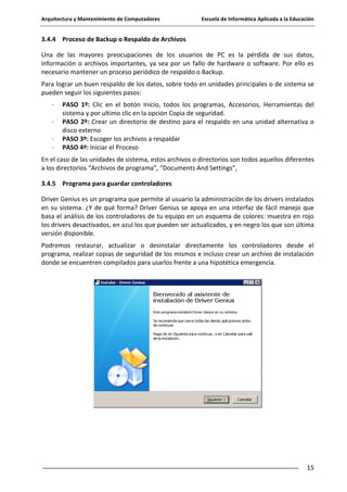 Arquitectura y Mantenimiento de Computadores

Escuela de Informática Aplicada a la Educación

3.4.4 Proceso de Backup o Respaldo de Archivos
Una de las mayores preocupaciones de los usuarios de PC es la pérdida de sus datos,
información o archivos importantes, ya sea por un fallo de hardware o software. Por ello es
necesario mantener un proceso periódico de respaldo o Backup.
Para lograr un buen respaldo de los datos, sobre todo en unidades principales o de sistema se
pueden seguir los siguientes pasos:
·
·
·
·

PASO 1º: Clic en el botón Inicio, todos los programas, Accesorios, Herramientas del
sistema y por ultimo clic en la opción Copia de seguridad.
PASO 2º: Crear un directorio de destino para el respaldo en una unidad alternativa o
disco externo
PASO 3º: Escoger los archivos a respaldar
PASO 4º: Iniciar el Proceso

En el caso de las unidades de sistema, estos archivos o directorios son todos aquellos diferentes
a los directorios “Archivos de programa”, “Documents And Settings”,
3.4.5 Programa para guardar controladores
Driver Genius es un programa que permite al usuario la administración de los drivers instalados
en su sistema. ¿Y de qué forma? Driver Genius se apoya en una interfaz de fácil manejo que
basa el análisis de los controladores de tu equipo en un esquema de colores: muestra en rojo
los drivers desactivados, en azul los que pueden ser actualizados, y en negro los que son última
versión disponible.
Podremos restaurar, actualizar o desinstalar directamente los controladores desde el
programa, realizar copias de seguridad de los mismos e incluso crear un archivo de instalación
donde se encuentren compilados para usarlos frente a una hipotética emergencia.

15

 