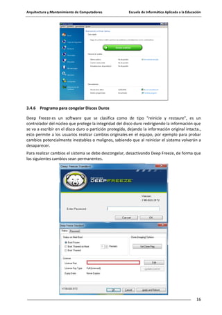 Arquitectura y Mantenimiento de Computadores

Escuela de Informática Aplicada a la Educación

3.4.6 Programa para congelar Discos Duros
Deep Freeze es un software que se clasifica como de tipo "reinicie y restaure", es un
controlador del núcleo que protege la integridad del disco duro redirigiendo la información que
se va a escribir en el disco duro o partición protegida, dejando la información original intacta.,
esto permite a los usuarios realizar cambios originales en el equipo, por ejemplo para probar
cambios potencialmente inestables o malignos, sabiendo que al reiniciar el sistema volverán a
desaparecer.
Para realizar cambios el sistema se debe descongelar, desactivando Deep Freeze, de forma que
los siguientes cambios sean permanentes.

16

 