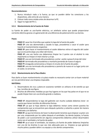 Arquitectura y Mantenimiento de Computadores

Escuela de Informática Aplicada a la Educación

Recomendaciones:
1. Nunca introducir nada a la fuerza, ya que se pueden dañar los conectores y los
dispositivos, sólo entra de una manera.
2. Colocar todo como estaba antes de desarmar la PC.
3. Seguir la regla del Pin 1.
3.3.1 Mantenimiento de la Fuente de Poder
La fuente de poder es una fuente eléctrica, un artefacto activo que puede proporcionar
corriente eléctrica gracias a la generación de una diferencia de potencial entre sus bornes.
Pasos:
·
·
·
·
·
·
·
·

PASO 1º: sacar los 4 tornillos que sujetan la tapa de la fuente de poder
PASO 2º: una vez desmontado y sacado la tapa, procedemos a sacar el cooler para
hacerle el mantenimiento respectivo
PASO 3º: para hacer el mantenimiento al cooler debemos retirar el segurito del cooler
que se encuentra bajo una stiker del mismo.
PASO 4º: una vez hecho eso deberemos limpiar las 2 partes con el alcohol lo más
importante es limpiar el imán interior y el eje.
PASO 5º: una vez terminado ello procedemos a echar aceite o grasa 0 al eje del rotor
PASO 6º: terminado ello procedemos a montarlo poniendo de nuevo el seguro
PASO 7º: enseguida comenzamos a limpiar el circuito de la fuente de poder.
PASO 8º: una vez terminado ello procedemos a ponerlo de nuevo en su lugar junto con
el cooler, lo cerramos.

3.3.2 Mantenimiento de la Placa Madre
Para darle un buen mantenimiento a la placa madre es necesario contar con un buen material
así nos permitirá tener una limpieza impecable.
MATERIAL:
1. Desarmadores de cruz y plano en ocasiones también se utilizara el de estrella ya que
hay tornillos de esa figura
2. Brochas de diferentes medidas ya que hay lugares en los que hay polvo en el que no se
puede limpiar bien con una brocha grande o mediana.
Pasos:
·
·

·

·

PASO 1º: desprendemos la tapa del gabinete con mucho cuidado debemos tener en
cuenta que tienen tornillos de diferentes formas.
PASO 2º: ya que se haya abierto la tapa debemos revisar como vienen puestos los
componentes que se encuentran para después quitarlos y volverlos a poner de manera
ordenada y sin dañarlos.
PASO 3º: ya que termínenos de hacer la observación tenemos que empezar a quitar uno
por uno, empezando por los cables después el ventilador, las demás tarjetas, la fuente
de poder y así sucesivamente (en algunos componentes debemos utilizar desarmador)
como son el ventilador y la fuente de poder.
PASO 4º: ya al sacar el ventilador, las tarjetas y la fuente de poder debemos limpiarlas
con una de las brochas la que sea más adecuada para su limpieza ya que generan
mucho polvo y pueden dañar a su equipo y a los demás componentes.
3

 