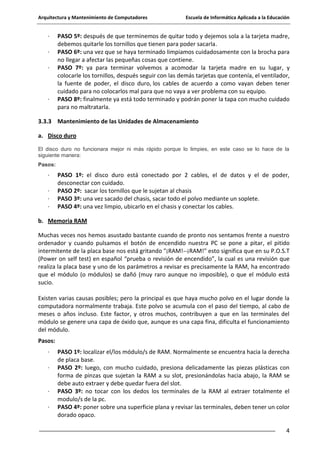 Arquitectura y Mantenimiento de Computadores

·
·
·

·

Escuela de Informática Aplicada a la Educación

PASO 5º: después de que terminemos de quitar todo y dejemos sola a la tarjeta madre,
debemos quitarle los tornillos que tienen para poder sacarla.
PASO 6º: una vez que se haya terminado limpiamos cuidadosamente con la brocha para
no llegar a afectar las pequeñas cosas que contiene.
PASO 7º: ya para terminar volvemos a acomodar la tarjeta madre en su lugar, y
colocarle los tornillos, después seguir con las demás tarjetas que contenía, el ventilador,
la fuente de poder, el disco duro, los cables de acuerdo a como vayan deben tener
cuidado para no colocarlos mal para que no vaya a ver problema con su equipo.
PASO 8º: finalmente ya está todo terminado y podrán poner la tapa con mucho cuidado
para no maltratarla.

3.3.3 Mantenimiento de las Unidades de Almacenamiento
a. Disco duro
El disco duro no funcionara mejor ni más rápido porque lo limpies, en este caso se lo hace de la
siguiente manera:
Pasos:

·
·
·
·

PASO 1º: el disco duro está conectado por 2 cables, el de datos y el de poder,
desconectar con cuidado.
PASO 2º: sacar los tornillos que le sujetan al chasis
PASO 3º: una vez sacado del chasis, sacar todo el polvo mediante un soplete.
PASO 4º: una vez limpio, ubicarlo en el chasis y conectar los cables.

b. Memoria RAM
Muchas veces nos hemos asustado bastante cuando de pronto nos sentamos frente a nuestro
ordenador y cuando pulsamos el botón de encendido nuestra PC se pone a pitar, el pitido
intermitente de la placa base nos está gritando "¡RAM!--¡RAM!" esto significa que en su P.O.S.T
(Power on self test) en español “prueba o revisión de encendido”, la cual es una revisión que
realiza la placa base y uno de los parámetros a revisar es precisamente la RAM, ha encontrado
que el módulo (o módulos) se dañó (muy raro aunque no imposible), o que el módulo está
sucio.
Existen varias causas posibles; pero la principal es que haya mucho polvo en el lugar donde la
computadora normalmente trabaja. Este polvo se acumula con el paso del tiempo, al cabo de
meses o años incluso. Este factor, y otros muchos, contribuyen a que en las terminales del
módulo se genere una capa de óxido que, aunque es una capa fina, dificulta el funcionamiento
del módulo.
Pasos:
·
·

·
·

PASO 1º: localizar el/los módulo/s de RAM. Normalmente se encuentra hacia la derecha
de placa base.
PASO 2º: luego, con mucho cuidado, presiona delicadamente las piezas plásticas con
forma de pinzas que sujetan la RAM a su slot, presionándolas hacia abajo, la RAM se
debe auto extraer y debe quedar fuera del slot.
PASO 3º: no tocar con los dedos los terminales de la RAM al extraer totalmente el
modulo/s de la pc.
PASO 4º: poner sobre una superficie plana y revisar las terminales, deben tener un color
dorado opaco.
4

 