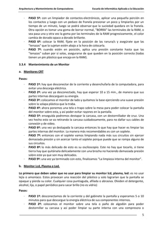 Arquitectura y Mantenimiento de Computadores

·

·
·

Escuela de Informática Aplicada a la Educación

PASO 5º: con un limpiador de contactos electrónicos, aplicar una pequeña porción en
los contactos y luego con un pedazo de franela presionar un poco y limpiarlos por un
tiempo de un minuto, luego se podrá observar que la suciedad quedara en la franela.
Otra opción es tomar una goma de borrar normal, "BORRA" las terminales de la RAM, o
sea pasa una y otra vez la goma por las terminales de la RAM progresivamente, el color
cambia de dorado opaco a dorado brillante.
PASO 6º: colocar la RAM, fíjate en la posición de las ranura/s y asegúrate que las
"tenazas" que la sujetan estén abajo a la hora de colocarla.
PASO 7º: cuando estén en posición, aplica una presión constante hasta que las
"tenazas" suban por si solas, asegurarse de que queden en la posición correcta (todas
tienen un pin plástico que encaja en la RAM).

3.3.4 Mantenimiento de un Monitor
a. Monitores CRT
Pasos:
·
·
·
·
·

·
·

·

·

PASO 1º: hay que desconectar de la corriente y desenchufarla de la computadora, para
evitar una descarga eléctrica.
PASO 2º: una vez ya desconectado, hay que esperar 10 a 15 min., de manera que sus
partes internas descarguen su energía.
PASO 3º: colocamos el monitor de lado y quitamos la base ejerciendo una suave presión
sobre la solapa plástica que la traba.
PASO 4º: ahora ponemos una tela o trapo sobre la mesa para poder colocar la pantalla
del monitor sobre esta, y así poder evitar rayones en la pantalla.
PASO 5º: enseguida podremos destapar la carcasa, con un destornillador de cruz. Una
vez hecho esto se va retirando la carcasa cuidadosamente, para no dañar sus cables de
conexión y de video.
PASO 6º: una vez ya destapada la carcasa entonces lo que hay que hacer es limpiar las
partes internas del monitor. La manera más recomendables es con un soplete.
PASO 7º: entonces con el soplete vamos limpiando nada más sus circuitos sin ejercer
demasiada presión y sin acercar tanto el soplete porque puede que se rompa alguno de
sus circuitos.
PASO 8º: lo más delicado de esto es su osciloscopio. Este no hay que tocarlo, si tiene
tierra hay que quitársela delicadamente con una brocha no haciendo demasiada presión
sobre este ya que son muy delicados.
PASO 9º: una vez ya terminado con esto, finalizamos “La limpieza interna del monitor”.

b. Monitor Lcd, Plasma o Led.
Lo primero que deben saber que no usar para limpiar su monitor lcd, plasma, led: es no usar
lejía o amoníaco. Estos provocan una reacción del plástico y solo lograrían que la pantalla se
opaque y pierda su color. Cualquier cosa puntiaguda, afilada o abrasiva. Olviden el detergente,
alcohol, lija, o papel periódico para sacar brillo (no es vidrio)
Pasos:
·
·

PASO 1º: desconectamos de la corriente y del gabinete la pantalla y esperamos 5 o 10
minutos para que descargue la energía eléctrica de sus componentes internos.
PASO 2º: colocamos el monitor sobre una tela o paño de algodón para poder
destornillar su carcasa y así poder limpiar su parte interna con una compresora o
5

 