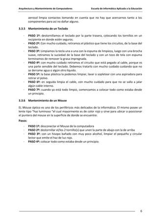 Arquitectura y Mantenimiento de Computadores

Escuela de Informática Aplicada a la Educación

aerosol limpia contactos tomando en cuenta que no hay que acercarnos tanto a los
componentes para así no dañar alguno.
3.3.5 Mantenimiento de un Teclado
·
·
·

·

·
·
·

PASO 1º: destornillamos el teclado por la parte trasera, colocando los tornillos en un
recipiente en donde estén seguros.
PASO 2º: Con mucho cuidado, retiramos el plástico que tiene los circuitos, de la base del
teclado.
PASO 3º: Limpiamos la tecla una a una con la espuma de limpieza, luego con una brocha
suave, retiramos la suciedad de la base del teclado y con un tozo de tela con espuma
terminamos de remover la grasa impregnada.
PASO 4º: con mucho cuidado retiramos el circuito que está pegado al cable, porque es
una parte sensible del teclado. Debemos tratarlo con mucho cuidado cuidando que no
se derrame agua o algún otro líquido.
PASO 5º: la base plástica la podemos limpiar, lavar o sopletear con una aspiradora para
retirar el polvo.
PASO 6º: en seguida limpia el cable, con mucho cuidado para que no se valla a jalar
algún cable interno.
PASO 7º: cuando ya está todo limpio, comenzamos a colocar todo como estaba desde
un principio.

3.3.6 Mantenimiento de un Mouse
EL Mouse óptico es uno de los periféricos más delicados de la informática. El mismo posee un
lente tipo “haz luminoso “el cual mayormente es de color rojo y sirve para ubicar o posicionar
el puntero del mouse en la superficie de donde se encuentre.
Pasos:
·
·
·
·

PASO 1º: desconectar el Mouse de la computadora
PASO 2º: destornillar el/los 2 tornillo(s) que unen la parte de abajo con la de arriba
PASO 3º: con un hisopo bañado con muy poco alcohol, limpiar el pequeño y circular
lector que emite el haz de luz rojo.
PASO 4º: colocar todo como estaba desde un principio.

6

 
