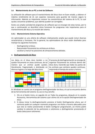 Arquitectura y Mantenimiento de Computadores

3.4

Escuela de Informática Aplicada a la Educación

Mantenimiento de un PC a nivel de Software

La utilización de software para el mantenimiento del disco duro en buen estado, y obtener el
máximo rendimiento de él, son aspectos necesarios para guardar de manera segura la
información. Además es importante conocer las características del sistema de la PC, lo cual
ayuda a encontrar problemas, que además pueden ser corregidos.
Existe una amplia variedad de programas de software que se encargan de estas tareas, por lo
que a continuación se describirá cómo funcionan los programas más importantes para el
mantenimiento del disco y la revisión del sistema.
3.4.1 Mantenimiento Sistema Operativo
Un optimizador es una utilería de software relativamente amplia que puede incluir diversas
características y funciones. Por lo general, los optimizadores de disco están diseñados para
manejar las siguientes funciones:
·
·
·

Desfragmentar el disco.
Reacomodar físicamente los archivos en el disco.
Localizar y marcar las posiciones de almacenamiento dañadas.

a. Desfragmentación de Disco
Los datos en el disco duro tienden a no
quedar físicamente en áreas continuas, de tal
manera que un archivo puede quedar,
literalmente, fragmentado o distribuido en
diversos lugares a lo largo del disco duro.

El proceso de desfragmentación se encarga de
organizar físicamente los archivos dentro del
disco duro, haciendo que todas las partes de
los archivos que contiene queden continuas,
mejorando el tiempo de acceso y lectura.

En Windows se cuenta con el programa desfragmentador de disco, el cual se encuentra dentro
de las herramientas del sistema. Su uso es muy sencillo:
1. Clic en el botón Inicio, en seguida clic en Todos los programas, después en la carpeta
Accesorios, Herramientas del sistema y por ultimo clic en la opción Desfragmentador de
disco.
2. Si desea iniciar la desfragmentación presione el botón Desfragmentar ahora, por el
contrario podrá en cualquier momento programar una fecha y horario adecuados para
que esta se realice presionando el botón Configurar programación, así mismo podrá
cambiar la selección de las particiones o volúmenes a desfragmentar presionando el
botón Seleccionar volúmenes.

7

 