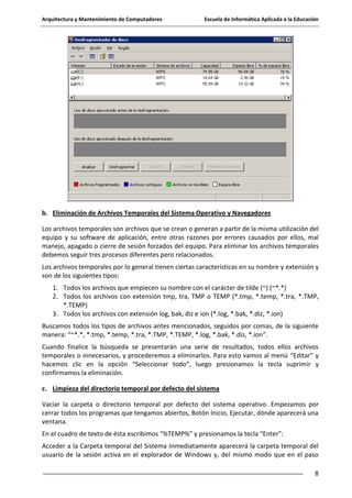 Arquitectura y Mantenimiento de Computadores

Escuela de Informática Aplicada a la Educación

b. Eliminación de Archivos Temporales del Sistema Operativo y Navegadores
Los archivos temporales son archivos que se crean o generan a partir de la misma utilización del
equipo y su software de aplicación, entre otras razones por errores causados por ellos, mal
manejo, apagado o cierre de sesión forzados del equipo. Para eliminar los archivos temporales
debemos seguir tres procesos diferentes pero relacionados.
Los archivos temporales por lo general tienen ciertas características en su nombre y extensión y
son de los siguientes tipos:
1. Todos los archivos que empiecen su nombre con el carácter de tilde (~) (~*.*)
2. Todos los archivos con extensión tmp, tra, TMP o TEMP (*.tmp, *.temp, *.tra, *.TMP,
*.TEMP)
3. Todos los archivos con extensión log, bak, diz e ion (*.log, *.bak, *.diz, *.ion)
Buscamos todos los tipos de archivos antes mencionados, seguidos por comas, de la siguiente
manera: “~*.*, *.tmp, *.temp, *.tra, *.TMP, *.TEMP, *.log, *.bak, *.diz, *.ion”.
Cuando finalice la búsqueda se presentarán una serie de resultados, todos ellos archivos
temporales o innecesarios, y procederemos a eliminarlos. Para esto vamos al menú “Editar” y
hacemos clic en la opción “Seleccionar todo”, luego presionamos la tecla suprimir y
confirmamos la eliminación.
c. Limpieza del directorio temporal por defecto del sistema
Vaciar la carpeta o directorio temporal por defecto del sistema operativo. Empezamos por
cerrar todos los programas que tengamos abiertos, Botón Inicio, Ejecutar, dónde aparecerá una
ventana.
En el cuadro de texto de ésta escribimos “%TEMP%” y presionamos la tecla “Enter”:
Acceder a la Carpeta temporal del Sistema Inmediatamente aparecerá la carpeta temporal del
usuario de la sesión activa en el explorador de Windows y, del mismo modo que en el paso
8

 