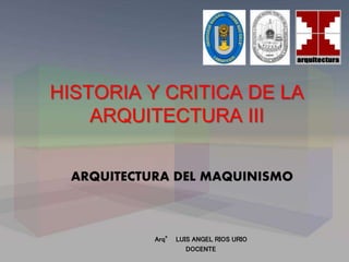 HISTORIA Y CRITICA DE LA
ARQUITECTURA III
ARQUITECTURA DEL MAQUINISMO
Arq° LUIS ANGEL RIOS URIO
DOCENTE
 