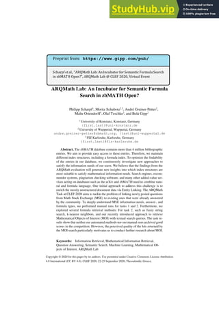 Copyright © 2020 for this paper by its authors. Use permitted under Creative Commons License Attribution
4.0 International (CC BY 4.0). CLEF 2020, 22-25 September 2020, Thessaloniki, Greece.
ARQMath Lab: An Incubator for Semantic Formula
Search in zbMATH Open?
Philipp Scharpf1
, Moritz Schubotz2,3
, André Greiner-Petter2
,
Malte Ostendorff1
, Olaf Teschke3
, and Bela Gipp2
1
University of Konstanz, Konstanz, Germany
{first.last}@uni-konstanz.de
2
University of Wuppertal, Wuppertal, Germany
andre.greiner-petter@zbmath.org, {last}@uni-wuppertal.de
3
FIZ Karlsruhe, Karlsruhe, Germany
{first.last}@fiz-karlsruhe.de
Abstract. The zbMATH database contains more than 4 million bibliographic
entries. We aim to provide easy access to these entries. Therefore, we maintain
different index structures, including a formula index. To optimize the findability
of the entries in our database, we continuously investigate new approaches to
satisfy the information needs of our users. We believe that the findings from the
ARQMath evaluation will generate new insights into which index structures are
most suitable to satisfy mathematical information needs. Search engines, recom-
mender systems, plagiarism checking software, and many other added-value ser-
vices acting on databases such as the arXiv and zbMATH need to combine natu-
ral and formula language. One initial approach to address this challenge is to
enrich the mostly unstructured document data via Entity Linking. The ARQMath
Task at CLEF 2020 aims to tackle the problem of linking newly posted questions
from Math Stack Exchange (MSE) to existing ones that were already answered
by the community. To deeply understand MSE information needs, answer-, and
formula types, we performed manual runs for tasks 1 and 2. Furthermore, we
explored several formula retrieval methods: For task 2, such as fuzzy string
search, k-nearest neighbors, and our recently introduced approach to retrieve
Mathematical Objects of Interest (MOI) with textual search queries. The task re-
sults show that neither our automated methods nor our manual runs archived good
scores in the competition. However, the perceived quality of the hits returned by
the MOI search particularly motivates us to conduct further research about MOI.
Keywords: Information Retrieval, Mathematical Information Retrieval,
Question Answering, Semantic Search, Machine Learning, Mathematical Ob-
jects of Interest, ARQMath Lab
Scharpf et al., “ARQMath Lab: An Incubator for Semantic Formula Search
in zbMATH Open?”, ARQMath Lab @ CLEF 2020, Virtual Event
Preprint from: https://www.gipp.com/pub/
 