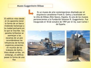 Museo Guggenheim Bilbao
Es un museo de arte contemporáneo diseñado por el
arquitecto canadiense Frank O. Gehry y localizado en
la villa de Bilbao (País Vasco), España. Es uno de los museos
pertenecientes a la Fundación Solomon R. Guggenheim. Fue
inaugurado el 18 de octubre de 1997 por el rey Juan Carlos I
de España.
El edificio visto desde
el río aparenta tener
la forma de un barco
rindiendo homenaje a
la ciudad portuaria en
la que se inscribe. Sus
paneles brillantes se
asemejan a las
escamas de un pez
recordándonos las
influencias de formas
orgánicas presentes
en muchos de los
trabajos de Gehry.
Visto desde arriba, sin
embargo, el edificio
posee la forma de una
flor.
 