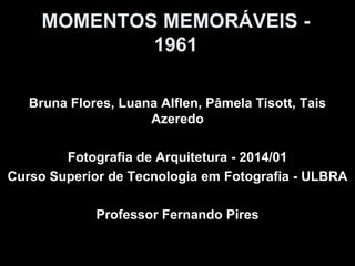 MOMENTOS MEMORÁVEIS -
1961
Bruna Flores, Luana Alflen, Pâmela Tisott, Tais
Azeredo
Fotografia de Arquitetura - 2014/01
Curso Superior de Tecnologia em Fotografia - ULBRA
Professor Fernando Pires
 