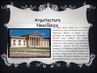 Arquitectura
Neoclásica
Gliptoteca (Munich).
-La plaza Real abierta en el Munich
romántico se inicio en la construcción de la
Gliptoteca. Klenze se inspiro en las
tipologías de galerías de exposición de
Durand para realizar este edificio
dominado en su exterior por un pórtico de
templo de orden jónico y por un aspecto
compacto, propio de la severidad
neogriega. La Gliptoteca había de servir de
marco para una extraordinaria colección de
escultura antigua que fue instalada por
Thorvaldsen. El museo distribuye sus salas
abovedadas en torno a un patio cuadrado.
 