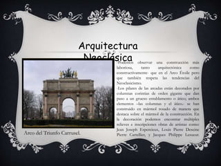 Arquitectura
Neoclásica
Arco del Triunfo Carrusel.
-Podemos observar una construcción más
laboriosa, tanto arquitectónica como
constructivamente- que en el Arco Étoile pero
que también respeta las tendencias del
Neoclasicismo.
-Los pilares de las arcadas están decorados por
columnas corintias de orden gigante que dan
paso a un grueso entablamento o ático; ambos
elementos –las columnas y el ático.- se han
construido en mármol rosado de manera que
destaca sobre el mármol de la construcción. En
la decoración podemos encontrar múltiples
relieves e inscripciones obras de artistas como:
Jean Joseph Espercieux, Louis Pierre Deseine
Pierre Cartellier, y Jacques Philippe Lesueur.
 