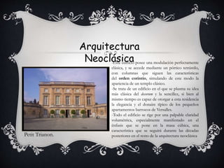 Arquitectura
Neoclásica
Petit Trianon.
-Este edificio posee una modulación perfectamente
clásica, y se accede mediante un pórtico tetrástilo,
con columnas que siguen las características
del orden corintio, simulando de este modo la
apariencia de un templo clásico.
-Se trata de un edificio en el que se plasma su idea
más clásica del decorum y la sencillez, si bien al
mismo tiempo es capaz de otorgar a esta residencia
la elegancia y el donaire típico de los pequeños
apartamentos barrocos de Versalles.
-Todo el edificio se rige por una palpable claridad
volumétrica, especialmente manifestado en el
énfasis que se pone en la masa cúbica, una
característica que se seguirá durante las décadas
posteriores en el resto de la arquitectura neoclásica
 