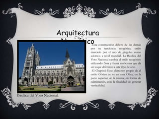 Arquitectura
Neogótico
Basílica del Voto Nacional.
-Esta construcción difiere de las demás
por su tendencia neogótica, estilo
marcado por el uso de gárgolas como
adornos a nivel mundial. La Basílica del
Voto Nacional cambia el estilo neogótico
utilizando flora y fauna autóctona que da
un toque diferente a este tipo de arte.
-El Chapitel; Este elemento propio de el
estilo Gótico se ve en esta Obra, en la
parte superior de la misma, en forma de
culminación, con la finalidad de generar
verticalidad.
 