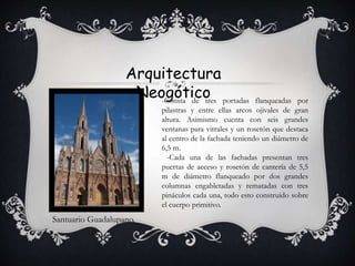Arquitectura
Neogótico
Santuario Guadalupano.
-Consta de tres portadas flanqueadas por
pilastras y entre ellas arcos ojivales de gran
altura. Asimismo cuenta con seis grandes
ventanas para vitrales y un rosetón que destaca
al centro de la fachada teniendo un diámetro de
6,5 m.
-Cada una de las fachadas presentan tres
puertas de acceso y rosetón de cantería de 5,5
m de diámetro flanqueado por dos grandes
columnas engabletadas y rematadas con tres
pináculos cada una, todo esto construido sobre
el cuerpo primitivo.
 