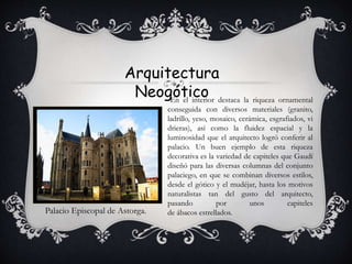 Arquitectura
Neogótico
Palacio Episcopal de Astorga.
-En el interior destaca la riqueza ornamental
conseguida con diversos materiales (granito,
ladrillo, yeso, mosaico, cerámica, esgrafiados, vi
drieras), así como la fluidez espacial y la
luminosidad que el arquitecto logró conferir al
palacio. Un buen ejemplo de esta riqueza
decorativa es la variedad de capiteles que Gaudí
diseñó para las diversas columnas del conjunto
palaciego, en que se combinan diversos estilos,
desde el gótico y el mudéjar, hasta los motivos
naturalistas tan del gusto del arquitecto,
pasando por unos capiteles
de ábacos estrellados.
 