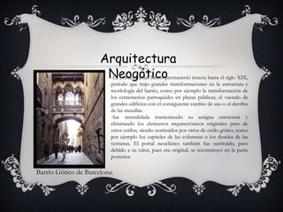 Arquitectura
Neogótico
Barrio Gótico de Barcelona.
-La estructura del barrio permaneció intacta hasta el siglo XIX,
periodo que trajo grandes transformaciones en la estructura y
morfología del barrio, como por ejemplo la transformación de
los cementerios parroquiales en plazas públicas, el vaciado de
grandes edificios con el consiguiente cambio de uso o el derribo
de las murallas.
-fue remodelada manteniendo su antigua estructura y
eliminando los elementos arquitectónicos originales pero de
otros estilos, siendo sustituidos por otros de estilo gótico, como
por ejemplo los capiteles de las columnas o los doseles de las
ventanas. El portal neoclásico también fue sustituido, pero
debido a su valor, pues era original, se reconstruyó en la parte
posterior
 