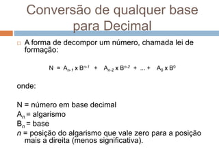 Conversão de qualquer base
para Decimal
 A forma de decompor um número, chamada lei de
formação:
N = An-1 X Bn-1 + An-2 X Bn-2 + ... + A0 X B0
onde:
N = número em base decimal
An = algarismo
Bn = base
n = posição do algarismo que vale zero para a posição
mais a direita (menos significativa).
 