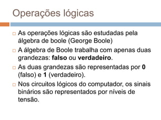Operações lógicas
 As operações lógicas são estudadas pela
álgebra de boole (George Boole)
 A álgebra de Boole trabalha com apenas duas
grandezas: falso ou verdadeiro.
 As duas grandezas são representadas por 0
(falso) e 1 (verdadeiro).
 Nos circuitos lógicos do computador, os sinais
binários são representados por níveis de
tensão.
 