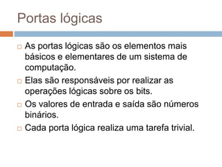 Portas lógicas
 As portas lógicas são os elementos mais
básicos e elementares de um sistema de
computação.
 Elas são responsáveis por realizar as
operações lógicas sobre os bits.
 Os valores de entrada e saída são números
binários.
 Cada porta lógica realiza uma tarefa trivial.
 