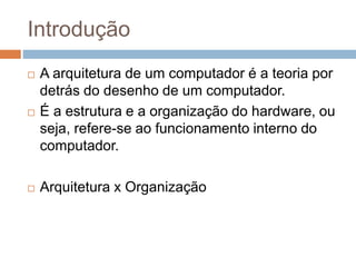 Introdução
 A arquitetura de um computador é a teoria por
detrás do desenho de um computador.
 É a estrutura e a organização do hardware, ou
seja, refere-se ao funcionamento interno do
computador.
 Arquitetura x Organização
 