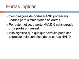 Portas lógicas
 Combinações de portas NAND podem ser
usadas para simular todas as outras.
 Por este motivo, a porta NAND é considerada
uma porta universal.
 Isso significa que qualquer circuito pode ser
expresso pela combinação de portas NAND.
 