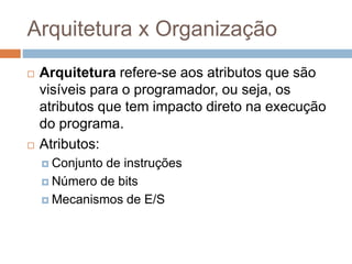 Arquitetura x Organização
 Arquitetura refere-se aos atributos que são
visíveis para o programador, ou seja, os
atributos que tem impacto direto na execução
do programa.
 Atributos:
 Conjunto de instruções
 Número de bits
 Mecanismos de E/S
 