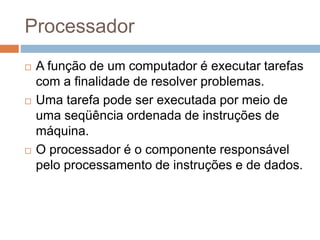 Processador
 A função de um computador é executar tarefas
com a finalidade de resolver problemas.
 Uma tarefa pode ser executada por meio de
uma seqüência ordenada de instruções de
máquina.
 O processador é o componente responsável
pelo processamento de instruções e de dados.
 