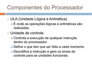 Componentes do Processador
 ULA (Unidade Lógica e Aritmética)
 É onde as operações lógicas e aritméticas são
realizadas.
 Unidade de controle
 Controla a execução de qualquer instrução
dentro do processador.
 Define o que tem que ser feito a cada momento.
 Decodifica a instrução e gera os sinais de
controle para as unidades funcionais.
 