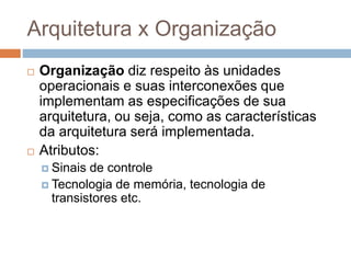 Arquitetura x Organização
 Organização diz respeito às unidades
operacionais e suas interconexões que
implementam as especificações de sua
arquitetura, ou seja, como as características
da arquitetura será implementada.
 Atributos:
 Sinais de controle
 Tecnologia de memória, tecnologia de
transistores etc.
 