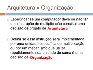 Arquitetura x Organização
 Especificar se um computador deve ou não ter
uma instrução de multiplicação constitui uma
decisão de projeto de ...
 Definir se essa instrução será implementada
por uma unidade específica de multiplicação
ou por um mecanismo que utiliza
repetidamente sua unidade de soma é uma
decisão de ...
Arquitetura
Organização
 