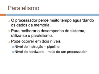 Paralelismo
 O processador perde muito tempo aguardando
os dados da memória.
 Para melhorar o desempenho do sistema,
utiliza-se o paralelismo.
 Pode ocorrer em dois níveis
 Nível de instrução – pipeline
 Nível de hardware – mais de um processador
 
