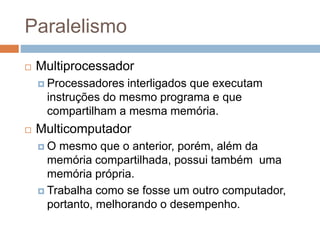 Paralelismo
 Multiprocessador
 Processadores interligados que executam
instruções do mesmo programa e que
compartilham a mesma memória.
 Multicomputador
 O mesmo que o anterior, porém, além da
memória compartilhada, possui também uma
memória própria.
 Trabalha como se fosse um outro computador,
portanto, melhorando o desempenho.
 