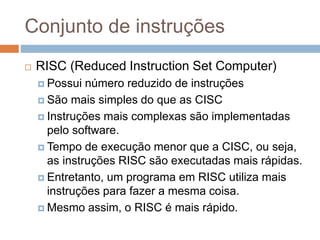 Conjunto de instruções
 RISC (Reduced Instruction Set Computer)
 Possui número reduzido de instruções
 São mais simples do que as CISC
 Instruções mais complexas são implementadas
pelo software.
 Tempo de execução menor que a CISC, ou seja,
as instruções RISC são executadas mais rápidas.
 Entretanto, um programa em RISC utiliza mais
instruções para fazer a mesma coisa.
 Mesmo assim, o RISC é mais rápido.
 