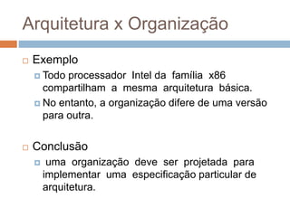 Arquitetura x Organização
 Exemplo
 Todo processador Intel da família x86
compartilham a mesma arquitetura básica.
 No entanto, a organização difere de uma versão
para outra.
 Conclusão
 uma organização deve ser projetada para
implementar uma especificação particular de
arquitetura.
 