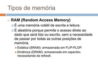 Tipos de memória
 RAM (Random Access Memory)
 É uma memória volátil de escrita e leitura.
 É aleatória porque permite o acesso direto ao
dado que será lido ou escrito, sem a necessidade
de passar por todas as outras posições de
memória.
 Estática (SRAM): armazenada em FLIP-FLOP.
 Dinâmica (DRAM): armazenada em capacitor,
necessitando de refresh.
 