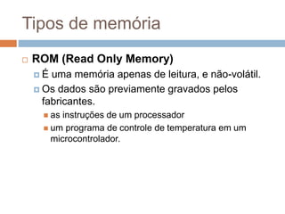 Tipos de memória
 ROM (Read Only Memory)
 É uma memória apenas de leitura, e não-volátil.
 Os dados são previamente gravados pelos
fabricantes.
 as instruções de um processador
 um programa de controle de temperatura em um
microcontrolador.
 