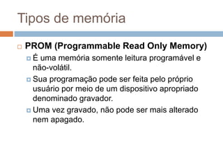 Tipos de memória
 PROM (Programmable Read Only Memory)
 É uma memória somente leitura programável e
não-volátil.
 Sua programação pode ser feita pelo próprio
usuário por meio de um dispositivo apropriado
denominado gravador.
 Uma vez gravado, não pode ser mais alterado
nem apagado.
 