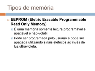 Tipos de memória
 EEPROM (Eletric Erasable Programmable
Read Only Memory)
 É uma memória somente leitura programável e
apagável e não-volátil.
 Pode ser programada pelo usuário e pode ser
apagada utilizando sinais elétricos ao invés de
luz ultravioleta.
 