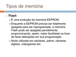 Tipos de memória
 Flash
 É uma evolução da memória EEPROM.
 Enquanto a EEPROM precisa ser totalmente
apagada para ser reprogramada, a memória
Flash pode ser apagada parcialmente,
proporcionando, assim, maior facilidade na hora
de fazer alterações em sua programação.
 Muito utilizada em celulares, palms, câmeras
digitais, videogames etc.
 