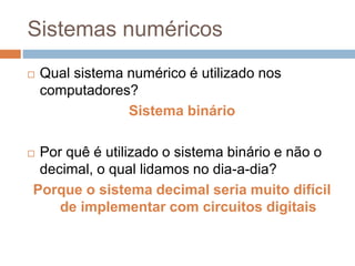 Sistemas numéricos
 Qual sistema numérico é utilizado nos
computadores?
Sistema binário
 Por quê é utilizado o sistema binário e não o
decimal, o qual lidamos no dia-a-dia?
Porque o sistema decimal seria muito difícil
de implementar com circuitos digitais
 